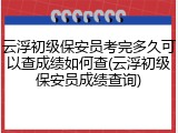 云浮初级保安员考完多久可以查成绩如何查(云浮初级保安员成绩查询)