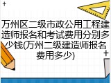 万州区二级市政公用工程建造师报名和考试费用分别多少钱(万州二级建造师报名费用多少)