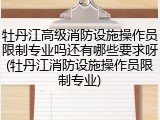 牡丹江高级消防设施操作员限制专业吗还有哪些要求呀(牡丹江消防设施操作员限制专业)