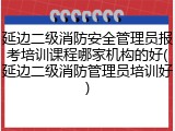延边二级消防安全管理员报考培训课程哪家机构的好(延边二级消防管理员培训好)