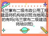 乌兰察布二级市政公用工程建造师机构培训班当地周边的有吗(乌兰察布二级建造师培训班)
