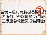 白城三级应急救援员网上报名服务平台网址多少(白城三级应急救援员报名网址)