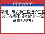 泉州一级安装工程造价工程师证在哪里报考(泉州一级造价师报考)