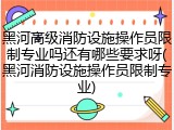 黑河高级消防设施操作员限制专业吗还有哪些要求呀(黑河消防设施操作员限制专业)