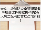 大庆二级消防安全管理员报考培训课程哪家机构的好(大庆二级消防管理员培训好)