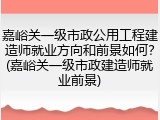 嘉峪关一级市政公用工程建造师就业方向和前景如何？(嘉峪关一级市政建造师就业前景)