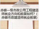 赤峰一级市政公用工程建造师就业方向和前景如何？(赤峰市政建造师就业前景)