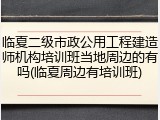 临夏二级市政公用工程建造师机构培训班当地周边的有吗(临夏周边有培训班)