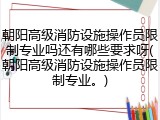 朝阳高级消防设施操作员限制专业吗还有哪些要求呀(朝阳高级消防设施操作员限制专业。)