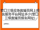 营口三级应急救援员网上报名服务平台网址多少(营口三级救援员报名网址)