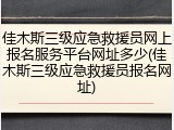 佳木斯三级应急救援员网上报名服务平台网址多少(佳木斯三级应急救援员报名网址)