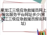黑龙江三级应急救援员网上报名服务平台网址多少(黑龙江三级应急救援员报名网址)