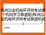 株洲冶金机电环评师考试哪个机构学习靠谱呢(株洲冶金机电环评师考试靠谱机构)