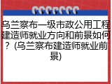 乌兰察布一级市政公用工程建造师就业方向和前景如何？(乌兰察布建造师就业前景)