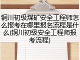 铜川初级煤矿安全工程师怎么报考在哪里报名流程是什么(铜川初级安全工程师报考流程)