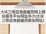 大庆三级应急救援员网上报名服务平台网址多少(大庆三级应急救援员报名网址)