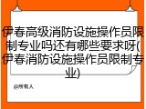 伊春高级消防设施操作员限制专业吗还有哪些要求呀(伊春消防设施操作员限制专业)