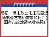 酒泉一级市政公用工程建造师就业方向和前景如何？(酒泉市政建造就业前景)