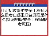 红河初级煤矿安全工程师怎么报考在哪里报名流程是什么(红河初级安全工程师报考流程)