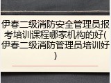 伊春二级消防安全管理员报考培训课程哪家机构的好(伊春二级消防管理员培训好)
