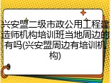 兴安盟二级市政公用工程建造师机构培训班当地周边的有吗(兴安盟周边有培训机构)