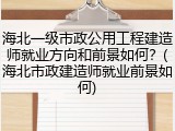 海北一级市政公用工程建造师就业方向和前景如何？(海北市政建造师就业前景如何)
