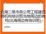 北海二级市政公用工程建造师机构培训班当地周边的有吗(北海周边有培训班)