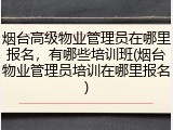 烟台高级物业管理员在哪里报名,有哪些培训班(烟台物业管理员培训在哪里报名)