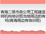 青海二级市政公用工程建造师机构培训班当地周边的有吗(青海周边有培训班)