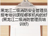 黑龙江二级消防安全管理员报考培训课程哪家机构的好(黑龙江二级消防管理员培训好)