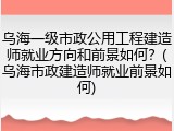 乌海一级市政公用工程建造师就业方向和前景如何？(乌海市政建造师就业前景如何)
