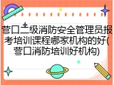 营口二级消防安全管理员报考培训课程哪家机构的好(营口消防培训好机构)