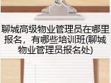 聊城高级物业管理员在哪里报名，有哪些培训班(聊城物业管理员报名处)