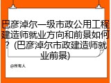巴彦淖尔一级市政公用工程建造师就业方向和前景如何?(巴彦淖尔市政建造师就业前景)
