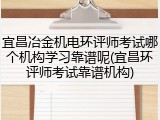 宜昌冶金机电环评师考试哪个机构学习靠谱呢(宜昌环评师考试靠谱机构)