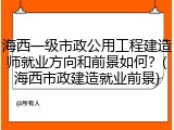 海西一级市政公用工程建造师就业方向和前景如何？(海西市政建造就业前景)