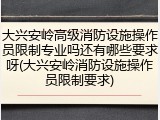 大兴安岭高级消防设施操作员限制专业吗还有哪些要求呀(大兴安岭消防设施操作员限制要求)