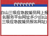 白山三级应急救援员网上报名服务平台网址多少(白山三级应急救援员报名网址)