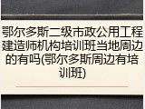 鄂尔多斯二级市政公用工程建造师机构培训班当地周边的有吗(鄂尔多斯周边有培训班)
