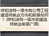 呼和浩特一级市政公用工程建造师就业方向和前景如何？(呼和浩特一级市政建造师就业前景广阔)
