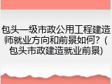 包头一级市政公用工程建造师就业方向和前景如何?(包头市政建造就业前景)