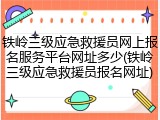 铁岭三级应急救援员网上报名服务平台网址多少(铁岭三级应急救援员报名网址)
