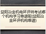 益阳冶金机电环评师考试哪个机构学习靠谱呢(益阳冶金环评机构靠谱)