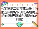 巴彦淖尔二级市政公用工程建造师机构培训班当地周边的有吗(巴彦淖尔周边有培训班)