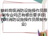 铁岭高级消防设施操作员限制专业吗还有哪些要求呀(铁岭消防设施操作员限制专业)