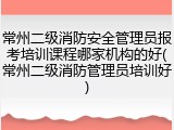 常州二级消防安全管理员报考培训课程哪家机构的好(常州二级消防管理员培训好)