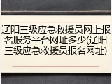 辽阳三级应急救援员网上报名服务平台网址多少(辽阳三级应急救援员报名网址)