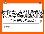 永州冶金机电环评师考试哪个机构学习靠谱呢(永州冶金环评机构靠谱)