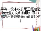 果洛一级市政公用工程建造师就业方向和前景如何？(果洛市政建造就业前景如何)