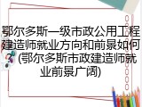 鄂尔多斯一级市政公用工程建造师就业方向和前景如何?(鄂尔多斯市政建造师就业前景广阔)